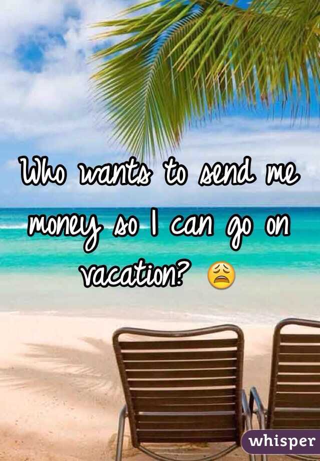 Who wants to send me money so I can go on vacation? 😩