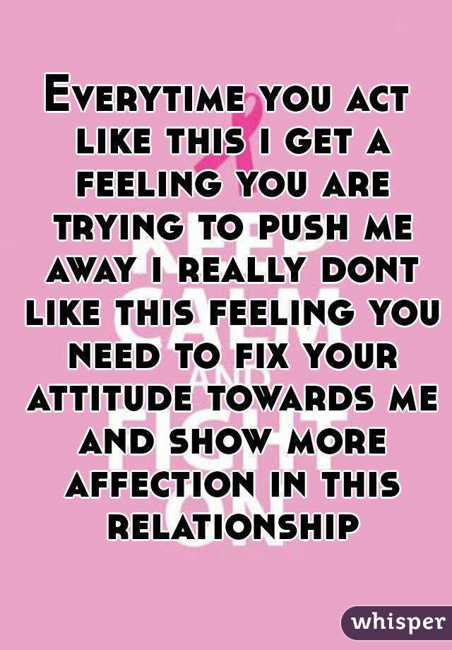 Everytime you act like this i get a feeling you are trying to push me away i really dont like this feeling you need to fix your attitude towards me and show more affection in this relationship