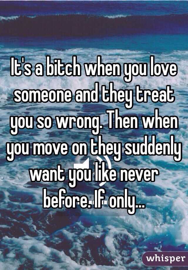 It's a bitch when you love someone and they treat you so wrong. Then when you move on they suddenly want you like never before. If only... 