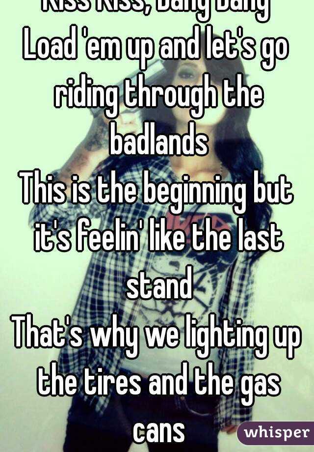 Kiss Kiss, Bang Bang
Load 'em up and let's go riding through the badlands
This is the beginning but it's feelin' like the last stand
That's why we lighting up the tires and the gas cans