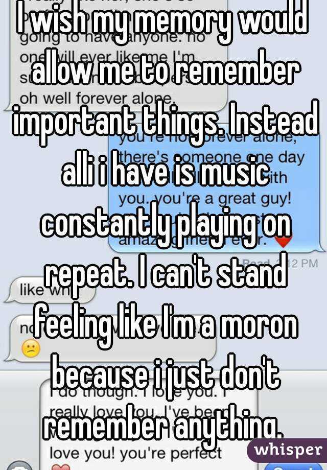 I wish my memory would allow me to remember important things. Instead alli i have is music constantly playing on repeat. I can't stand feeling like I'm a moron because i just don't remember anything. 