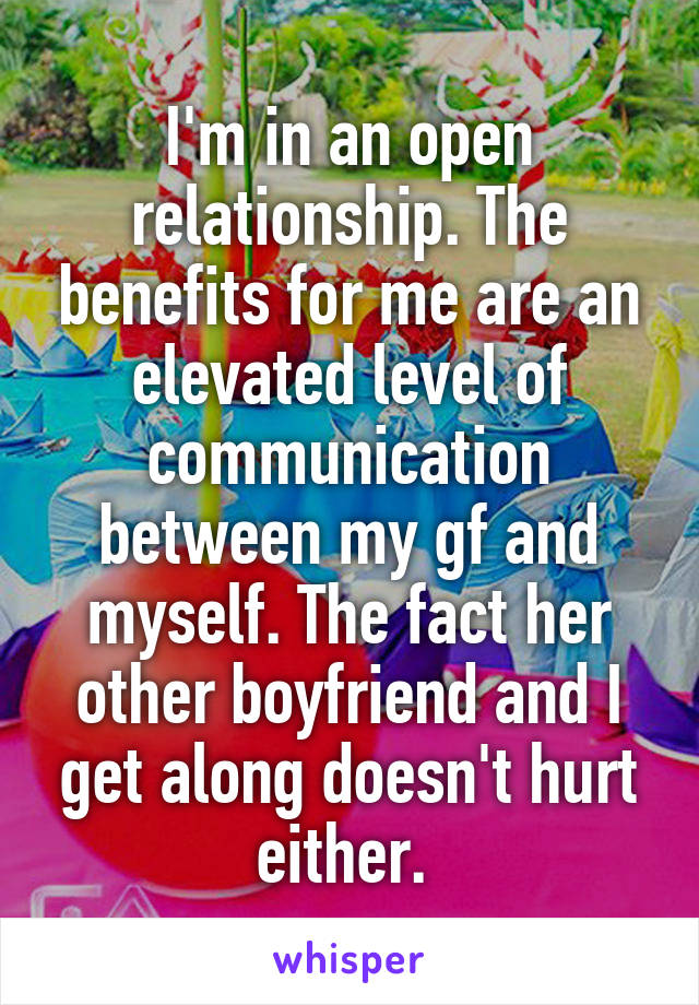 I'm in an open relationship. The benefits for me are an elevated level of communication between my gf and myself. The fact her other boyfriend and I get along doesn't hurt either. 
