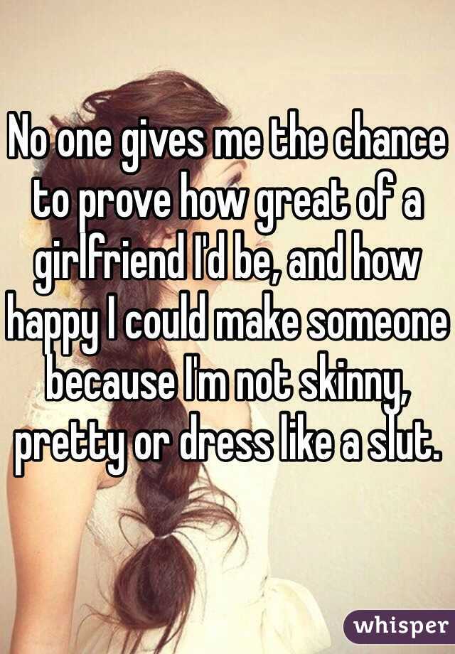 No one gives me the chance to prove how great of a girlfriend I'd be, and how happy I could make someone because I'm not skinny, pretty or dress like a slut. 