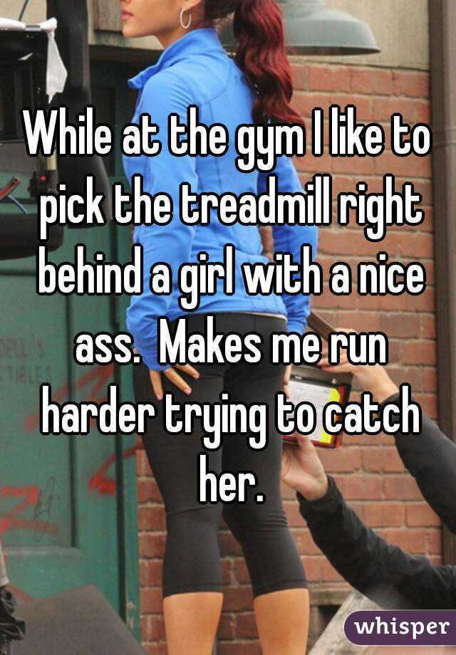 While at the gym I like to pick the treadmill right behind a girl with a nice ass.  Makes me run harder trying to catch her.