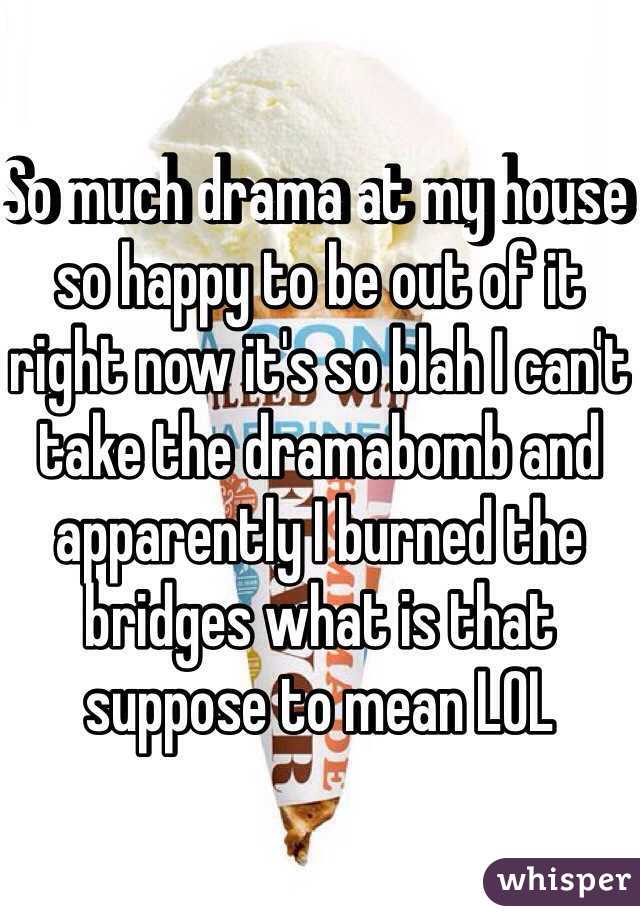 So much drama at my house so happy to be out of it right now it's so blah I can't take the dramabomb and apparently I burned the bridges what is that suppose to mean LOL 