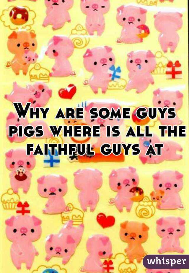 Why are some guys pigs where is all the faithful guys at 