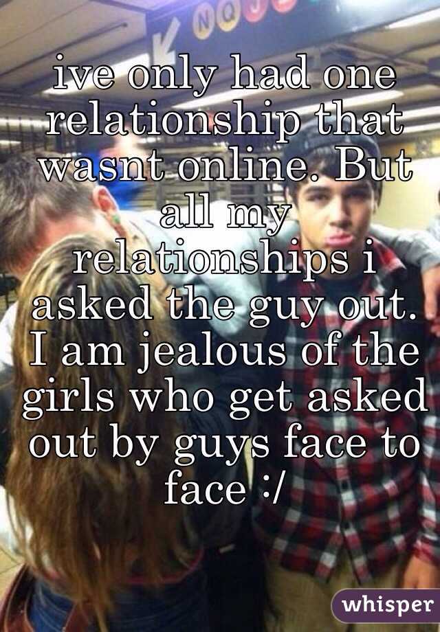 ive only had one relationship that wasnt online. But all my relationships i asked the guy out. I am jealous of the girls who get asked out by guys face to face :/