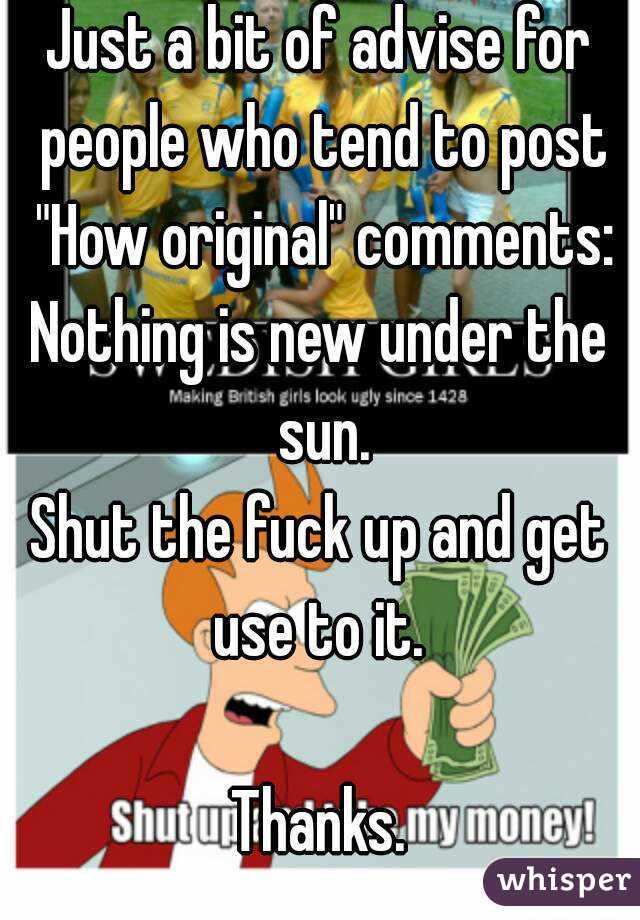 Just a bit of advise for people who tend to post "How original" comments:
Nothing is new under the sun.
Shut the fuck up and get use to it. 

Thanks.