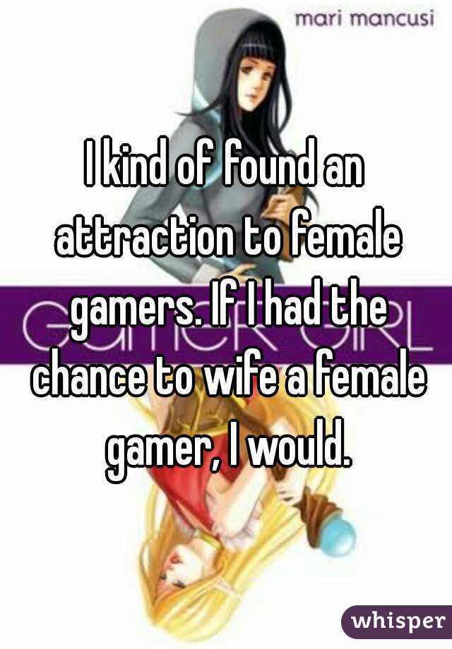 I kind of found an attraction to female gamers. If I had the chance to wife a female gamer, I would.