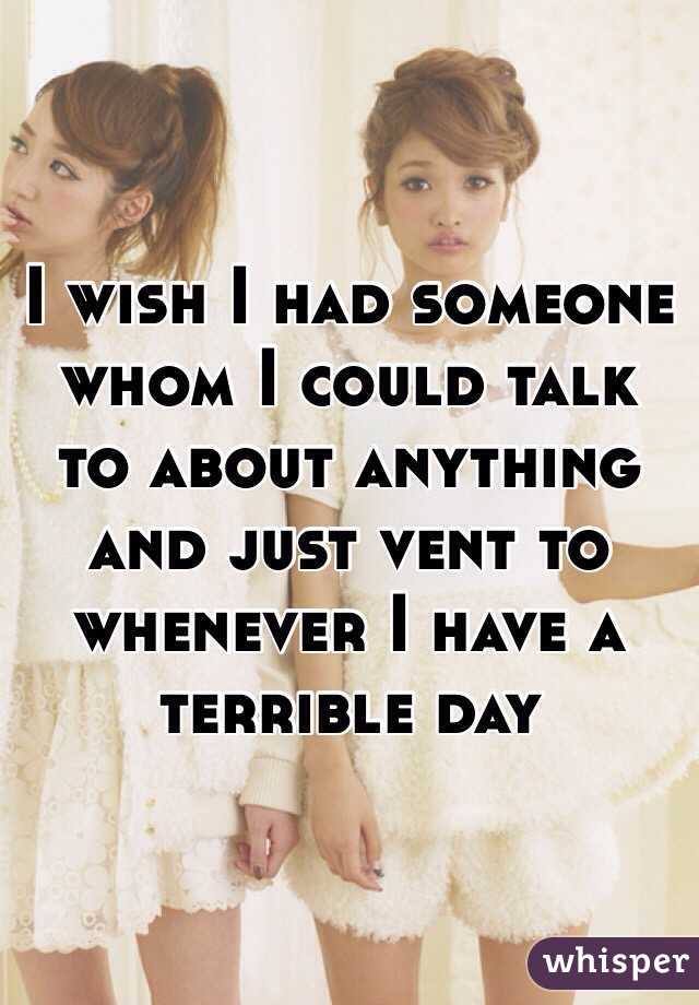 I wish I had someone whom I could talk to about anything and just vent to whenever I have a terrible day 