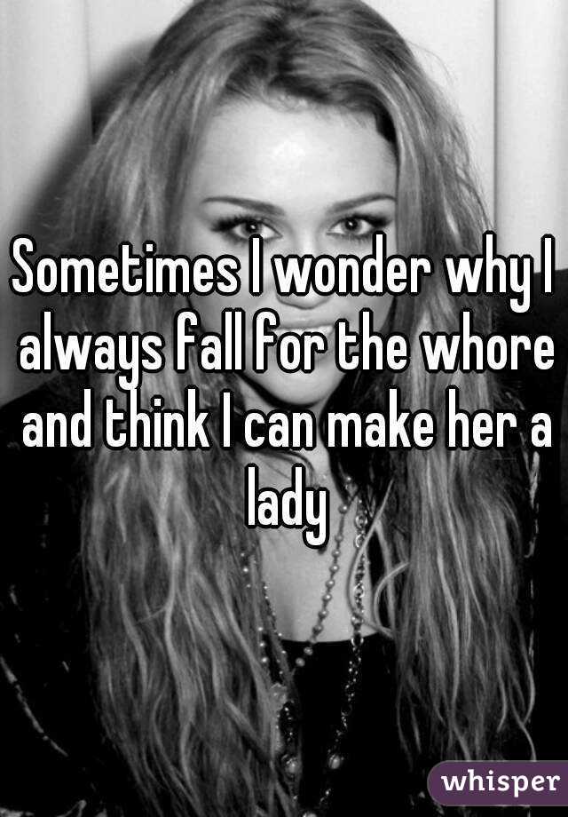 Sometimes I wonder why I always fall for the whore and think I can make her a lady