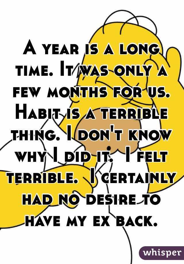 A year is a long time. It was only a few months for us. Habit is a terrible thing. I don't know why I did it.  I felt terrible.  I certainly had no desire to have my ex back. 