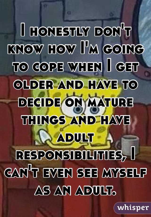 I honestly don't know how I'm going to cope when I get older and have to decide on mature things and have adult responsibilities, I can't even see myself as an adult. 