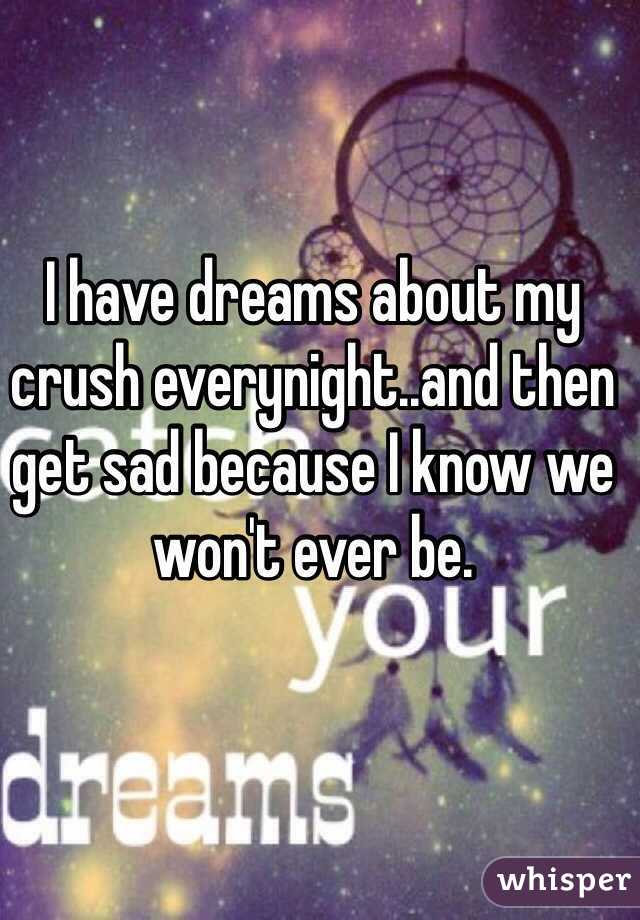 I have dreams about my crush everynight..and then get sad because I know we won't ever be.