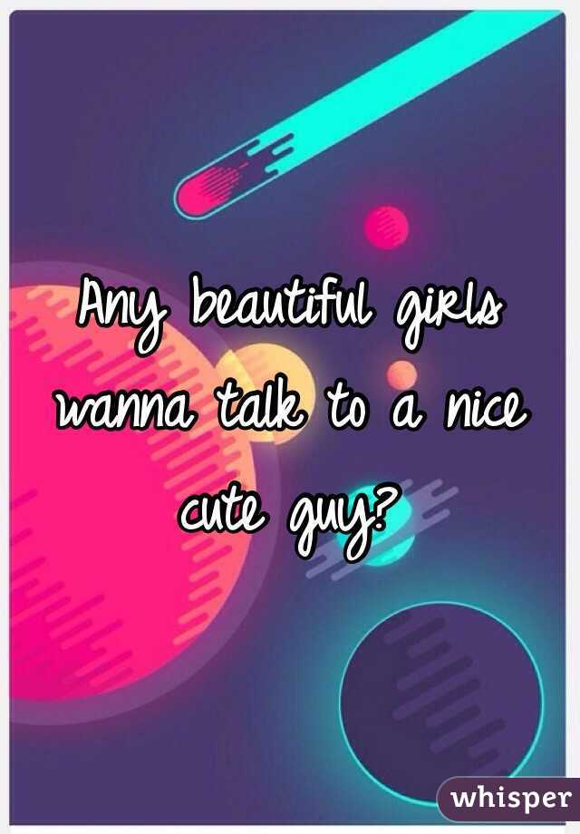 Any beautiful girls wanna talk to a nice cute guy?