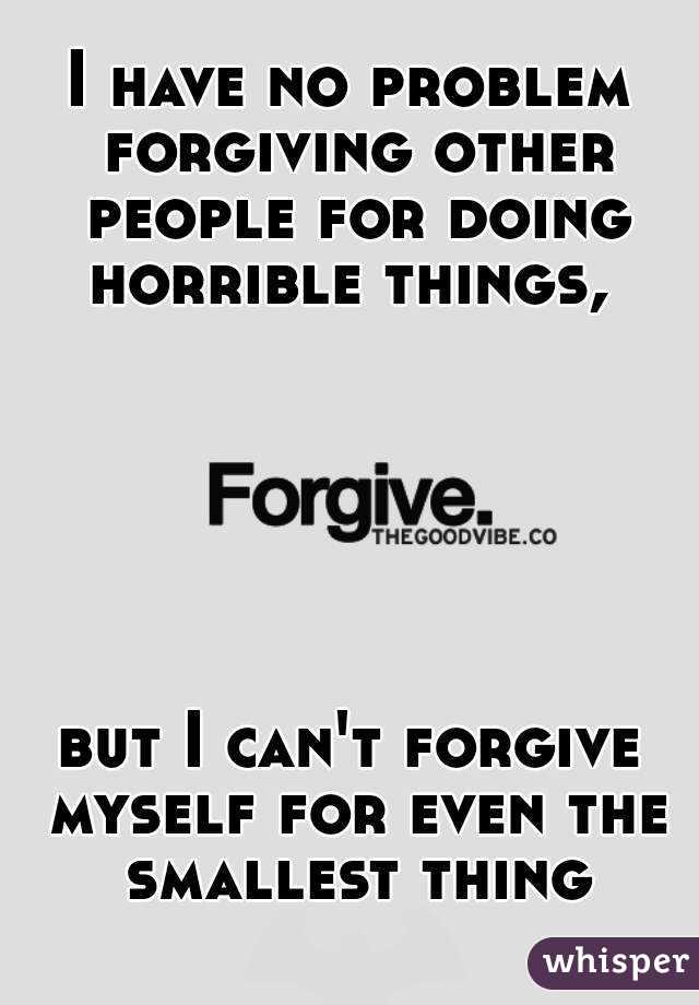 I have no problem forgiving other people for doing horrible things, 






but I can't forgive myself for even the smallest thing