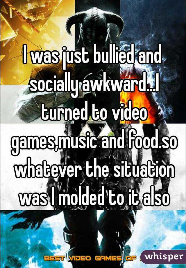 I was just bullied and socially awkward...I turned to video games,music and food.so whatever the situation was I molded to it also