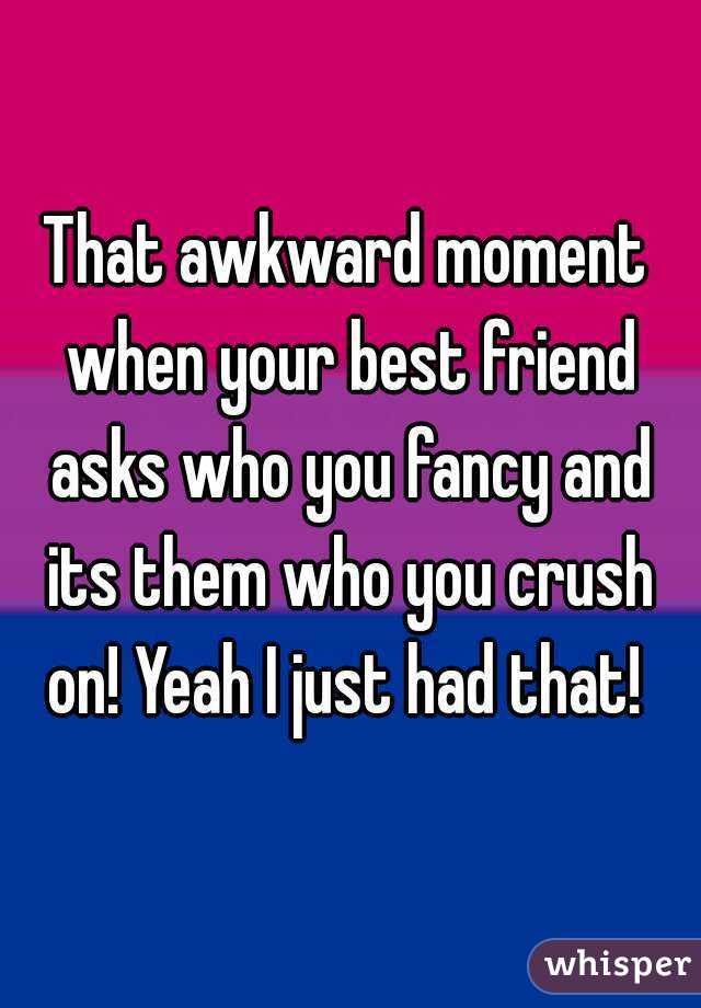 That awkward moment when your best friend asks who you fancy and its them who you crush on! Yeah I just had that! 