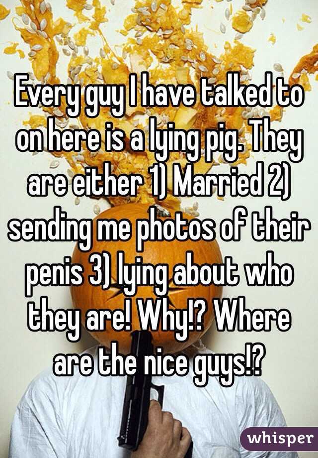 Every guy I have talked to on here is a lying pig. They are either 1) Married 2) sending me photos of their penis 3) lying about who they are! Why!? Where are the nice guys!? 