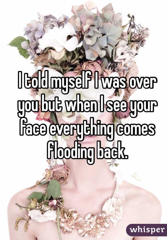 I told myself I was over you but when I see your face everything comes flooding back.