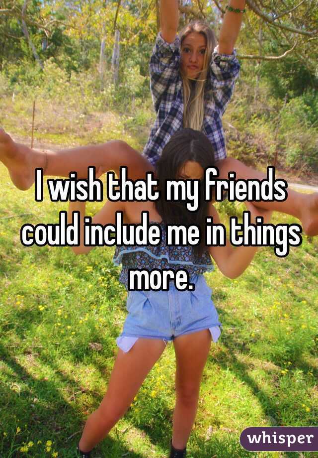 I wish that my friends could include me in things more.