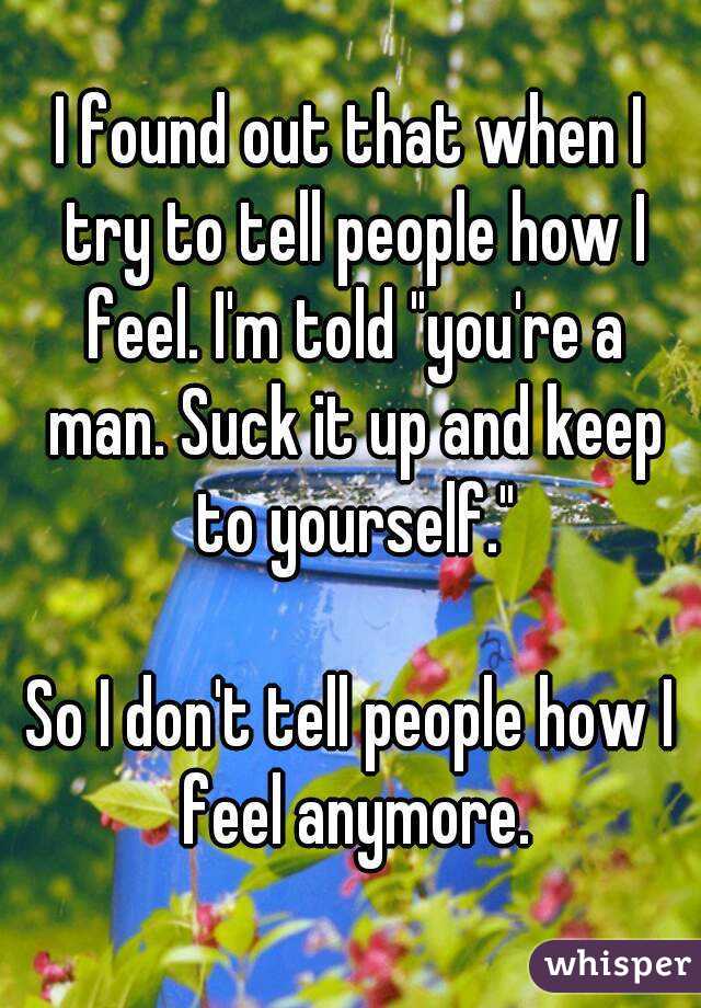 I found out that when I try to tell people how I feel. I'm told "you're a man. Suck it up and keep to yourself."

So I don't tell people how I feel anymore.