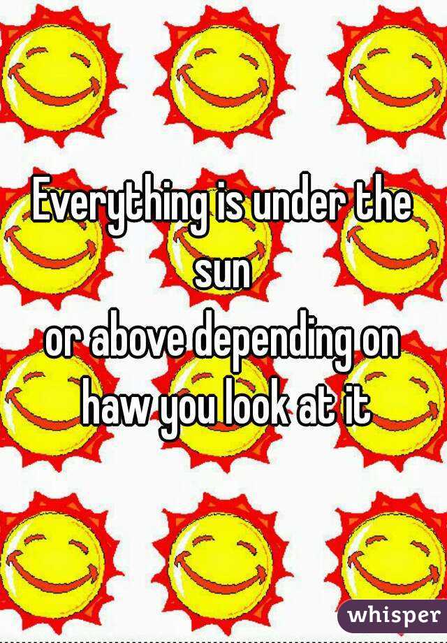 Everything is under the sun 
or above depending on haw you look at it