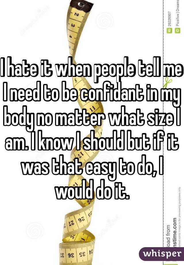 I hate it when people tell me I need to be confidant in my body no matter what size I am. I know I should but if it was that easy to do, I would do it.