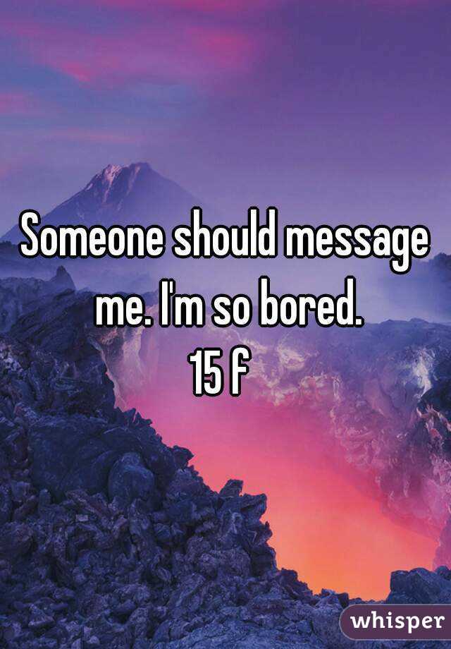 Someone should message me. I'm so bored.
15 f 