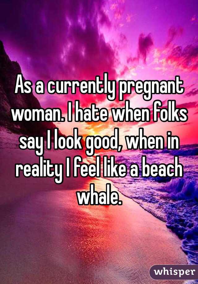 As a currently pregnant woman. I hate when folks say I look good, when in reality I feel like a beach whale. 