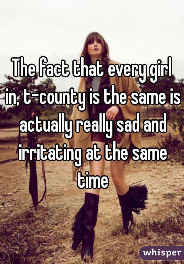 The fact that every girl in, t-county is the same is actually really sad and irritating at the same time