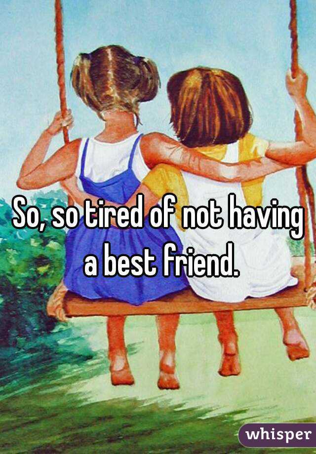 So, so tired of not having a best friend.