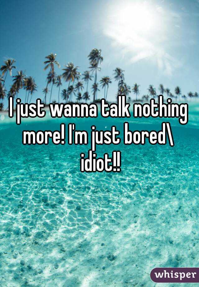 I just wanna talk nothing more! I'm just bored\  idiot!!