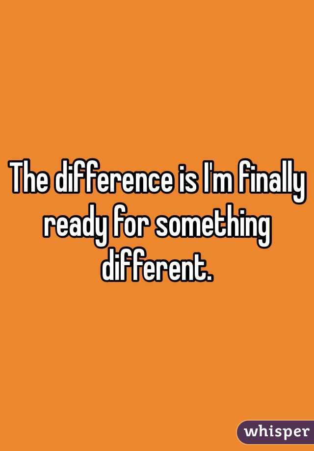 The difference is I'm finally ready for something different. 