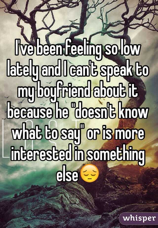 I've been feeling so low lately and I can't speak to my boyfriend about it because he "doesn't know what to say" or is more interested in something else😔 