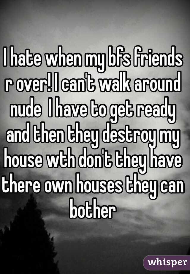 I hate when my bfs friends r over! I can't walk around nude  I have to get ready and then they destroy my house wth don't they have there own houses they can bother