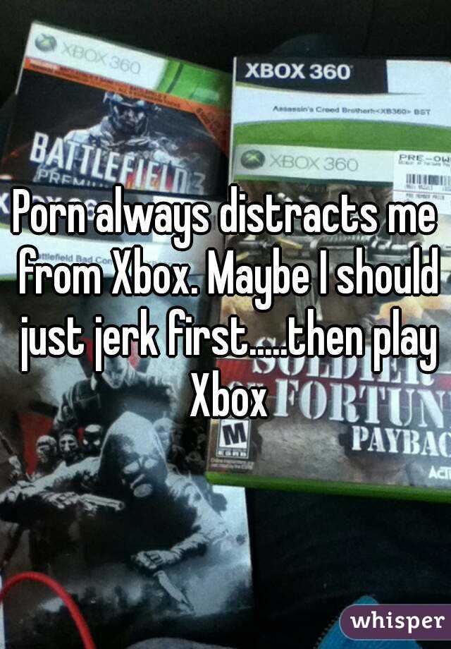 Porn always distracts me from Xbox. Maybe I should just jerk first.....then play Xbox