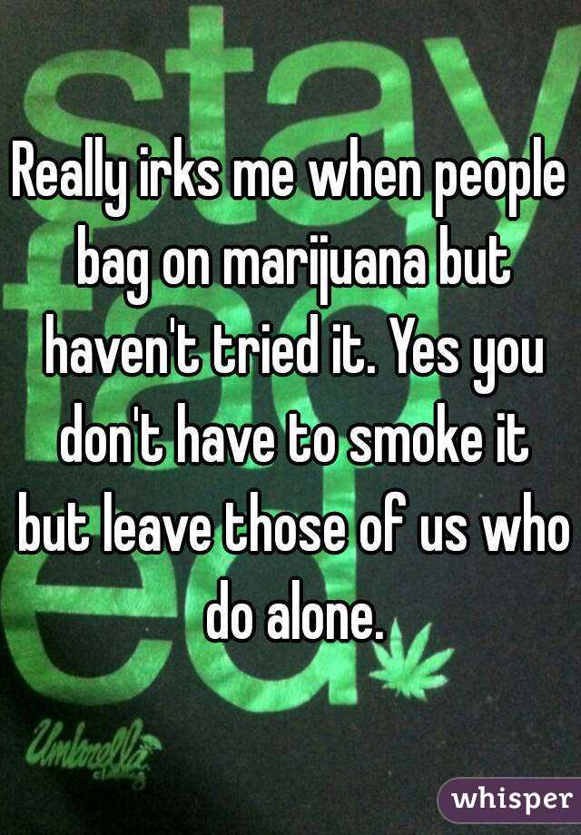 Really irks me when people bag on marijuana but haven't tried it. Yes you don't have to smoke it but leave those of us who do alone.