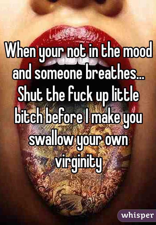 When your not in the mood and someone breathes... 
Shut the fuck up little bitch before I make you swallow your own virginity 