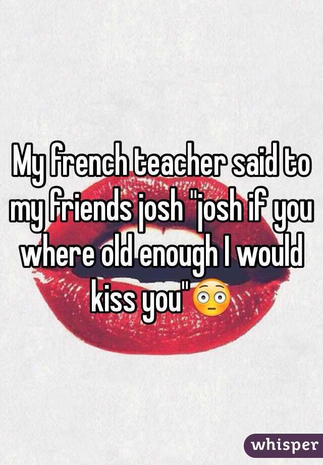 My french teacher said to my friends josh "josh if you where old enough I would kiss you"😳