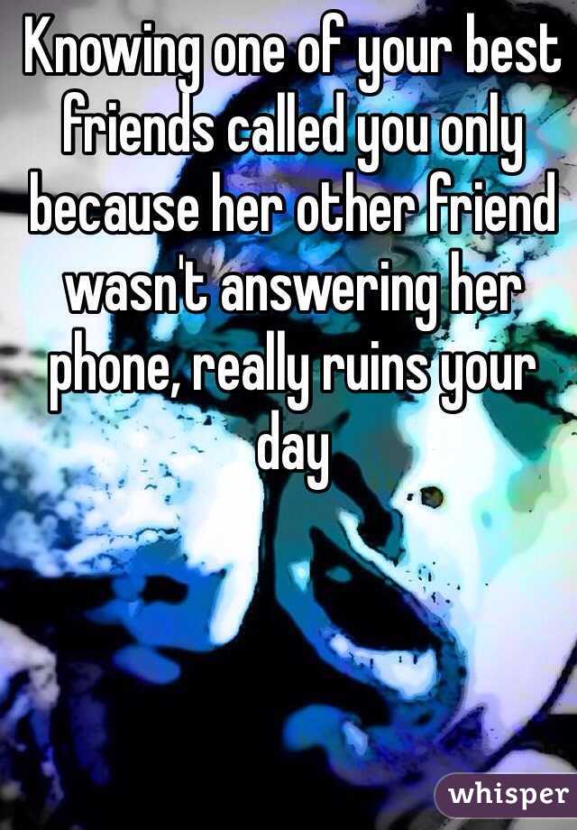 Knowing one of your best friends called you only because her other friend wasn't answering her phone, really ruins your day 