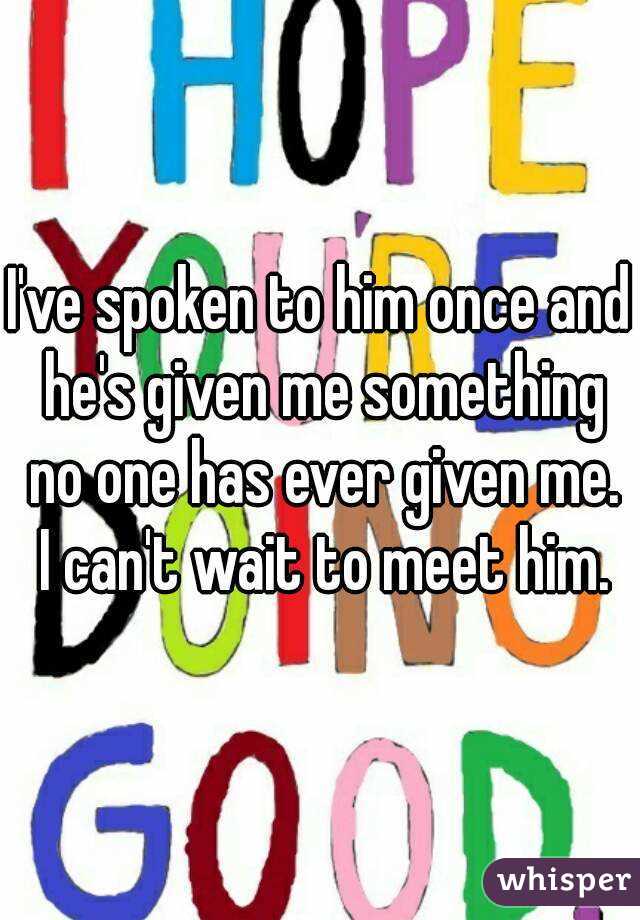 I've spoken to him once and he's given me something no one has ever given me. I can't wait to meet him.