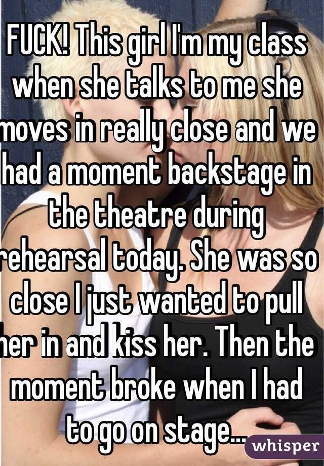 FUCK! This girl I'm my class when she talks to me she moves in really close and we had a moment backstage in the theatre during rehearsal today. She was so close I just wanted to pull her in and kiss her. Then the moment broke when I had to go on stage...