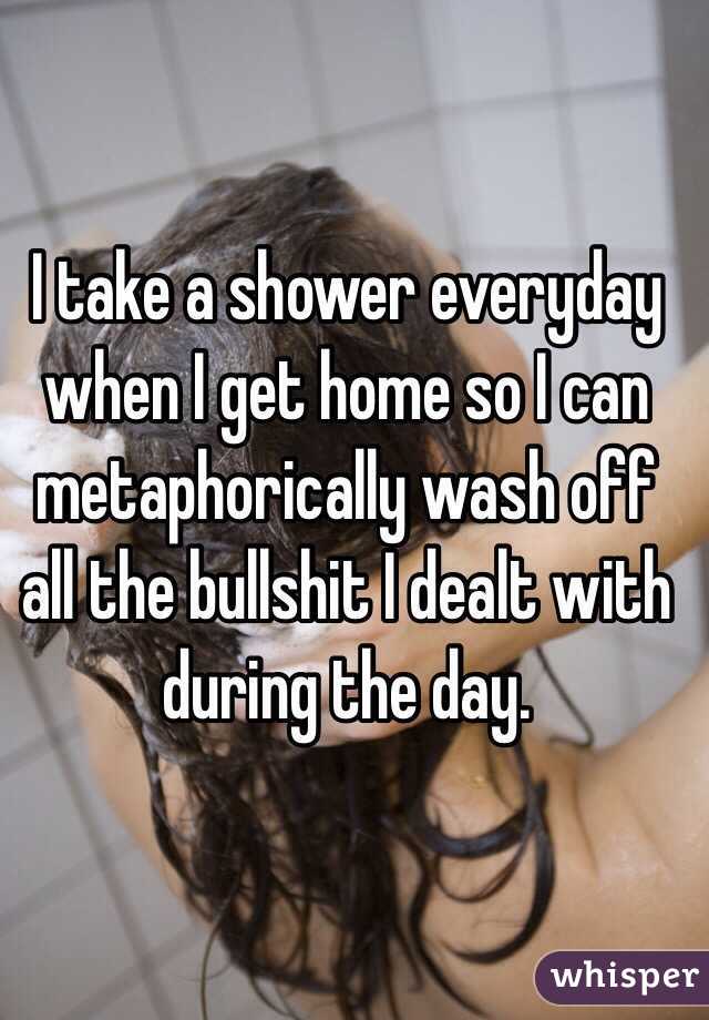 I take a shower everyday when I get home so I can metaphorically wash off all the bullshit I dealt with during the day.