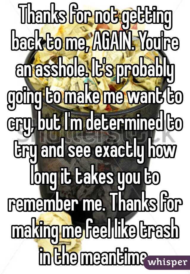 Thanks for not getting back to me, AGAIN. You're an asshole. It's probably going to make me want to cry, but I'm determined to try and see exactly how long it takes you to remember me. Thanks for making me feel like trash in the meantime.