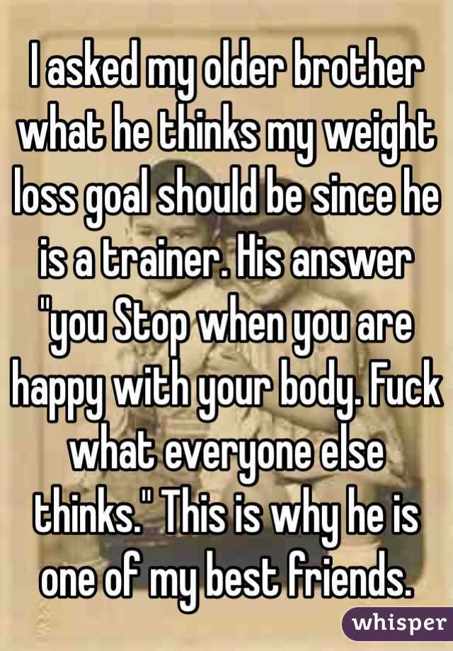 I asked my older brother what he thinks my weight loss goal should be since he is a trainer. His answer "you Stop when you are happy with your body. Fuck what everyone else thinks." This is why he is one of my best friends.