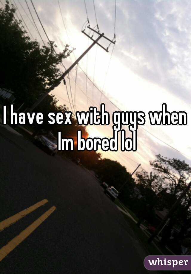 I have sex with guys when Im bored lol