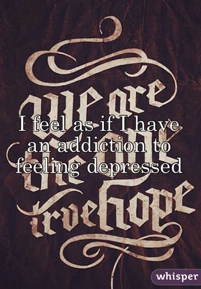 I feel as if I have an addiction to feeling depressed