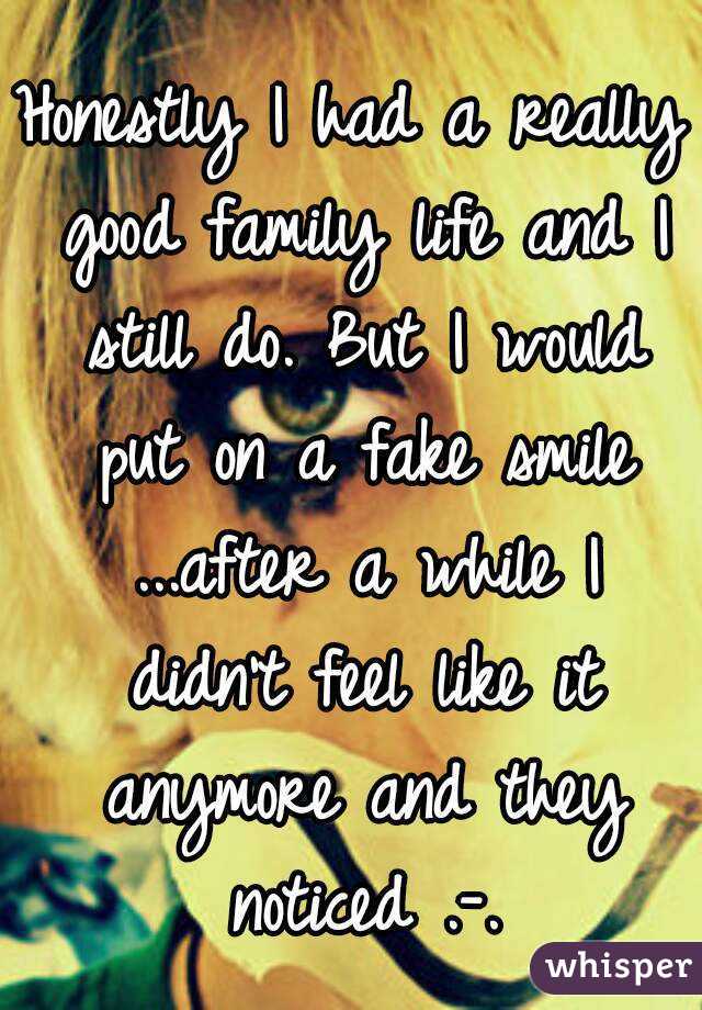 Honestly I had a really good family life and I still do. But I would put on a fake smile ...after a while I didn't feel like it anymore and they noticed .-.
