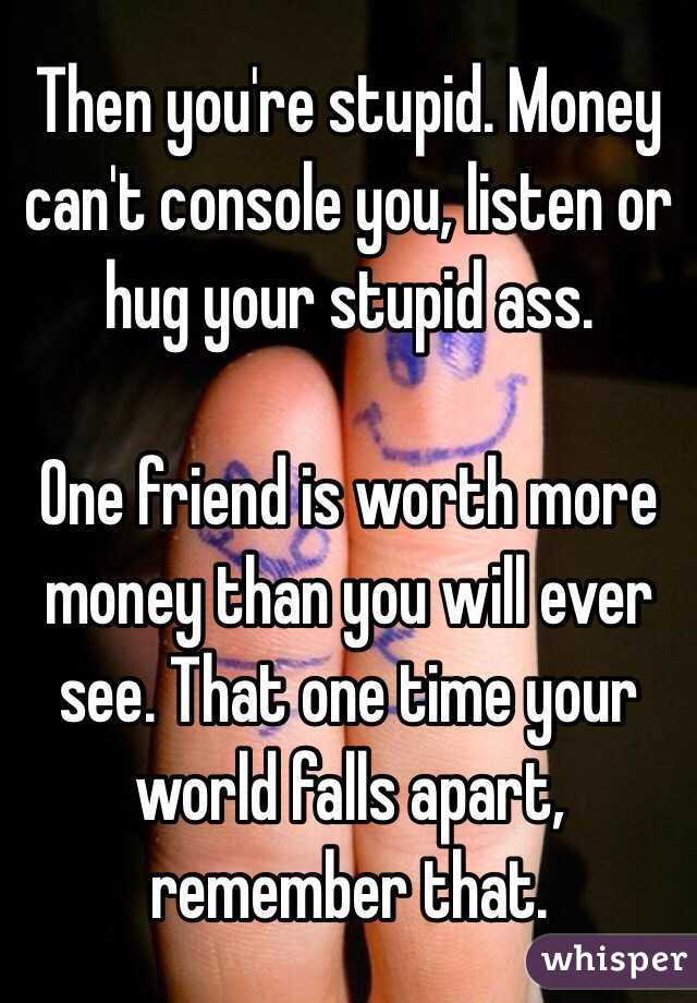 Then you're stupid. Money can't console you, listen or hug your stupid ass. 

One friend is worth more money than you will ever see. That one time your world falls apart, remember that. 